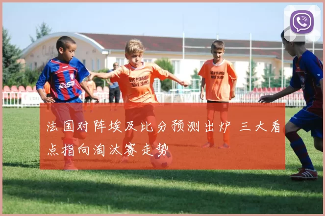 法国对阵埃及比分预测出炉 三大看点指向淘汰赛走势