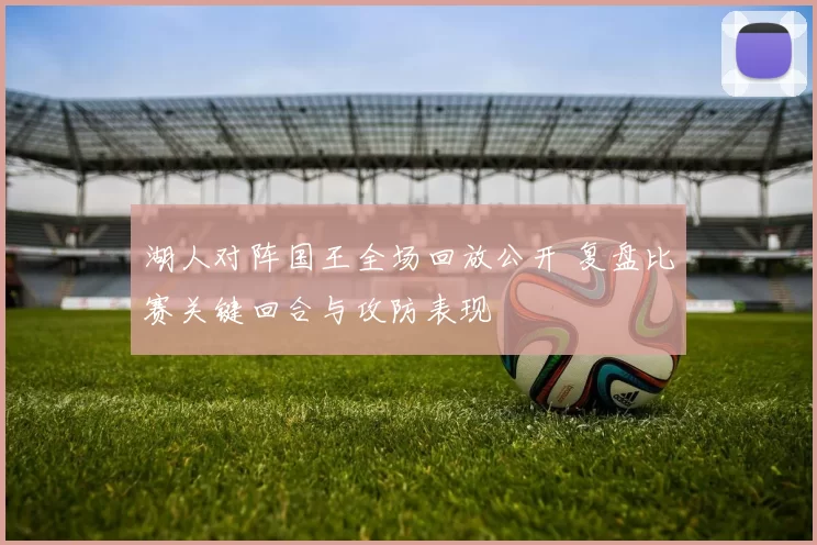 湖人对阵国王全场回放公开 复盘比赛关键回合与攻防表现