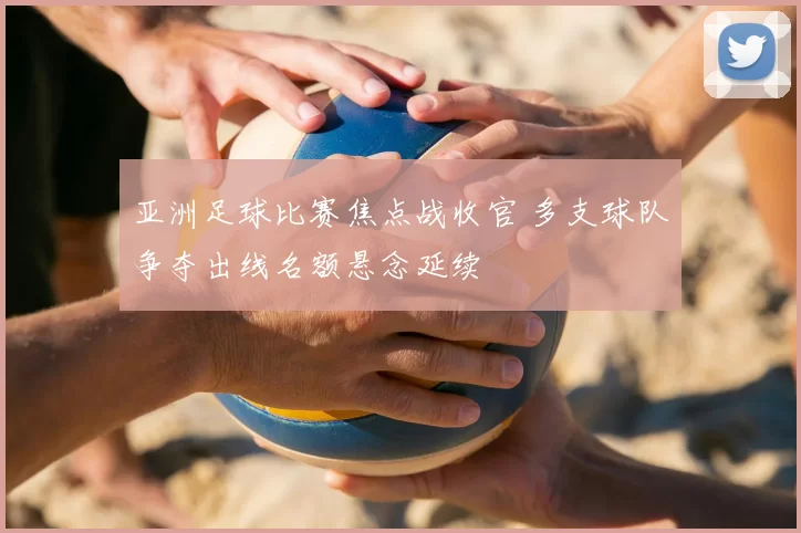亚洲足球比赛焦点战收官 多支球队争夺出线名额悬念延续