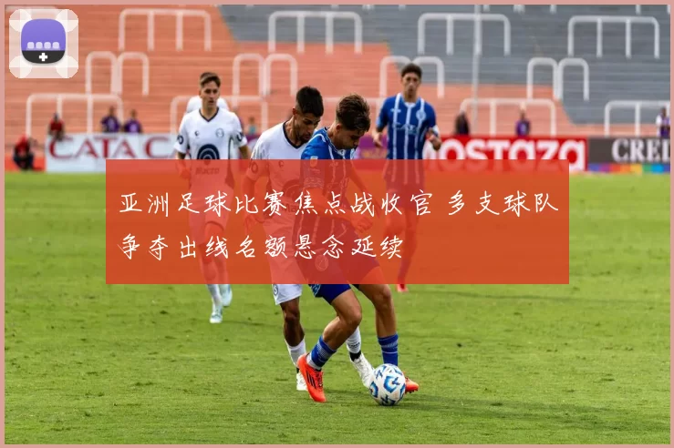 亚洲足球比赛焦点战收官 多支球队争夺出线名额悬念延续