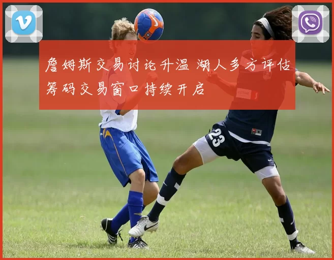詹姆斯交易讨论升温 湖人多方评估筹码交易窗口持续开启