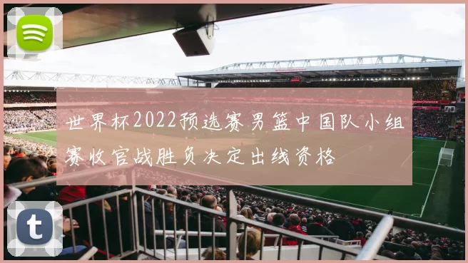 世界杯2022预选赛男篮中国队小组赛收官战胜负决定出线资格