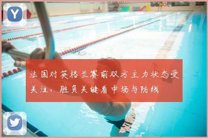 法国对英格兰赛前双方主力状态受关注,胜负关键看中场与防线