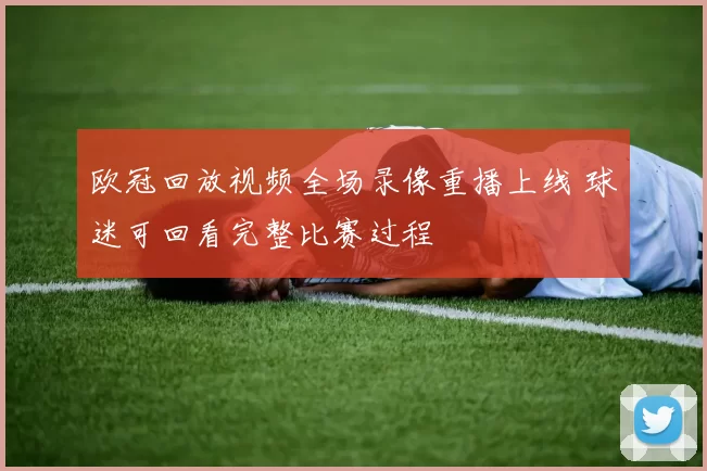 欧冠回放视频全场录像重播上线 球迷可回看完整比赛过程