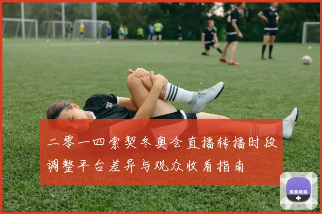 二零一四索契冬奥会直播转播时段调整平台差异与观众收看指南