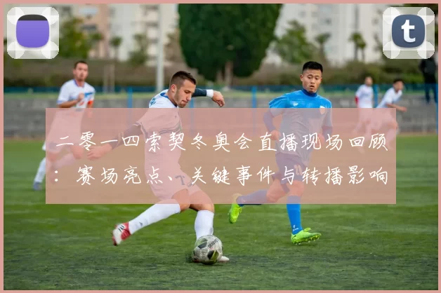 二零一四索契冬奥会直播现场回顾:赛场亮点、关键事件与转播影响解析