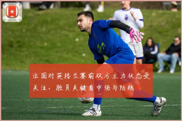 法国对英格兰赛前双方主力状态受关注，胜负关键看中场与防线
