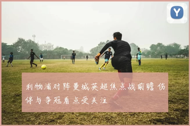 利物浦对阵曼城英超焦点战前瞻 伤停与争冠看点受关注
