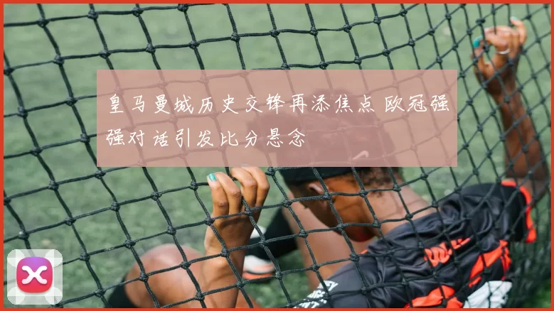 皇马曼城历史交锋再添焦点 欧冠强强对话引发比分悬念