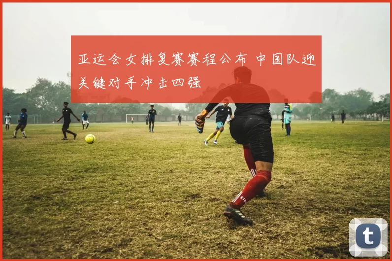 亚运会女排复赛赛程公布 中国队迎关键对手冲击四强