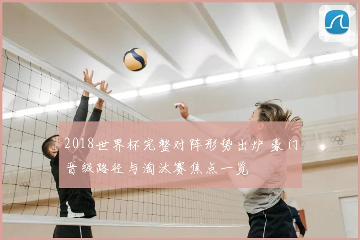 2018世界杯完整对阵形势出炉 豪门晋级路径与淘汰赛焦点一览