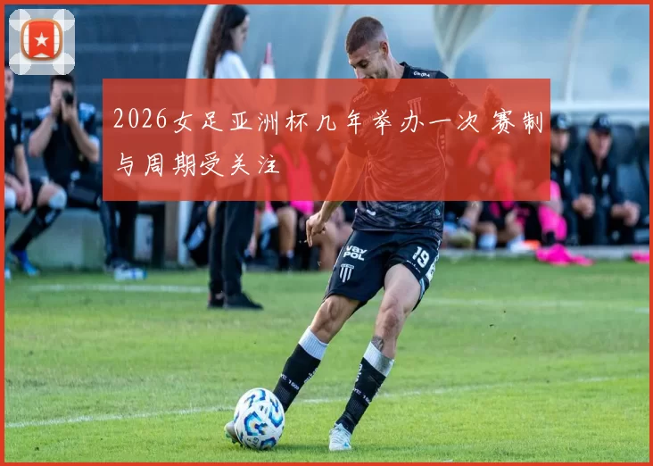 2026女足亚洲杯几年举办一次 赛制与周期受关注