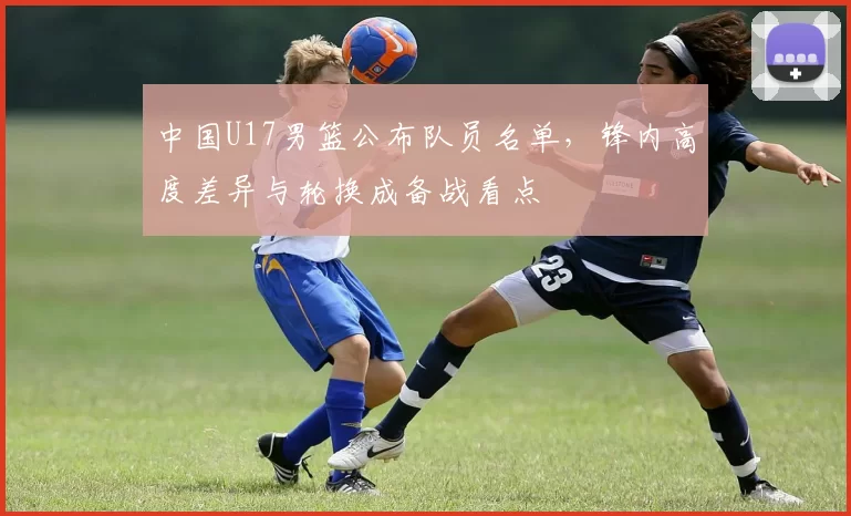 中国U17男篮公布队员名单，锋内高度差异与轮换成备战看点
