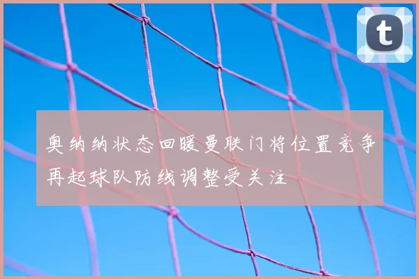 奥纳纳状态回暖曼联门将位置竞争再起球队防线调整受关注