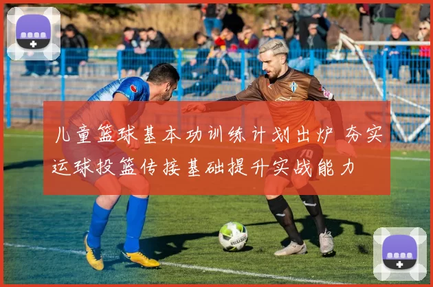 儿童篮球基本功训练计划出炉 夯实运球投篮传接基础提升实战能力