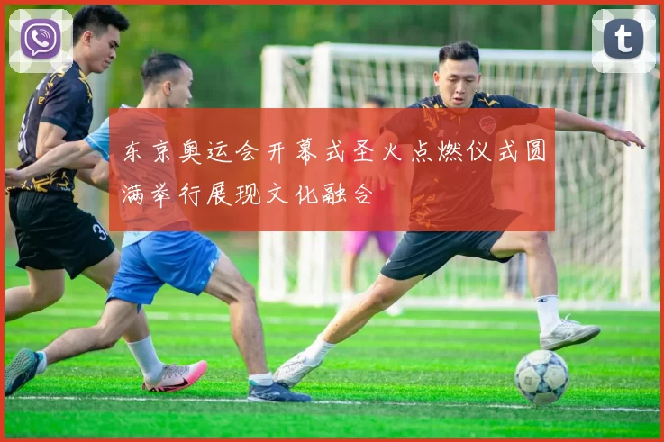 东京奥运会开幕式圣火点燃仪式圆满举行展现文化融合