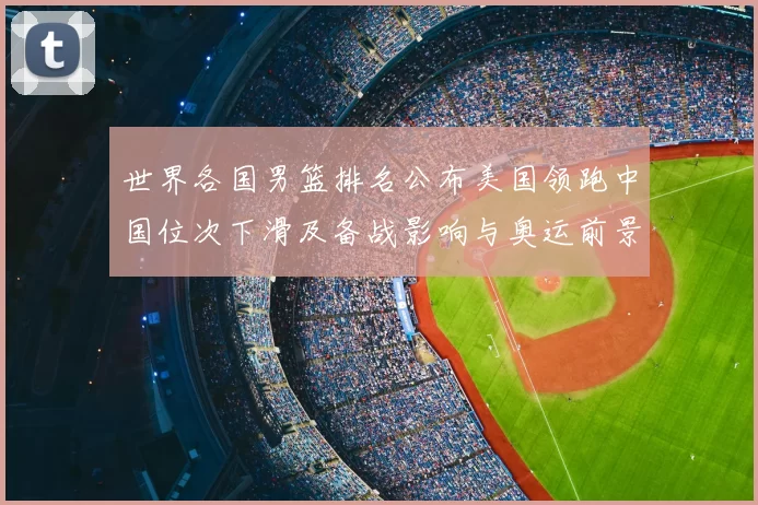 世界各国男篮排名公布美国领跑中国位次下滑及备战影响与奥运前景
