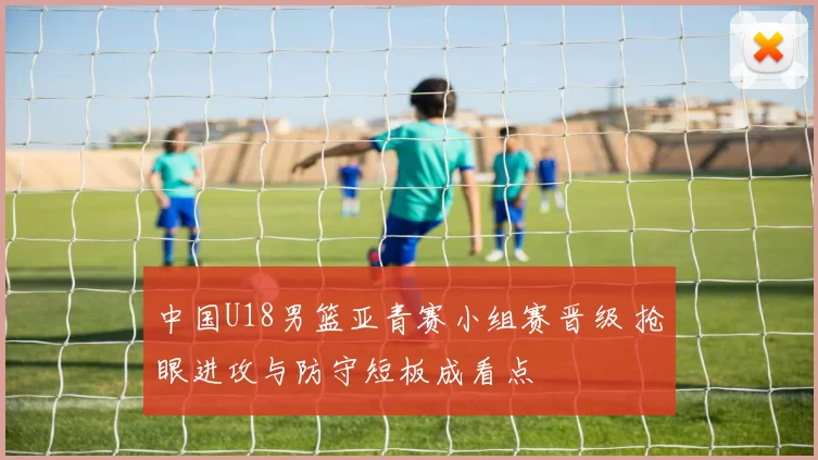 中国U18男篮亚青赛小组赛晋级 抢眼进攻与防守短板成看点