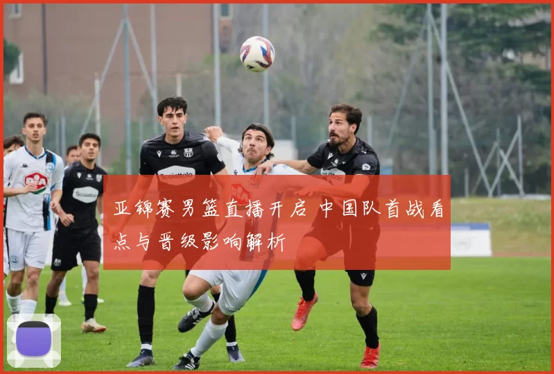 亚锦赛男篮直播开启 中国队首战看点与晋级影响解析