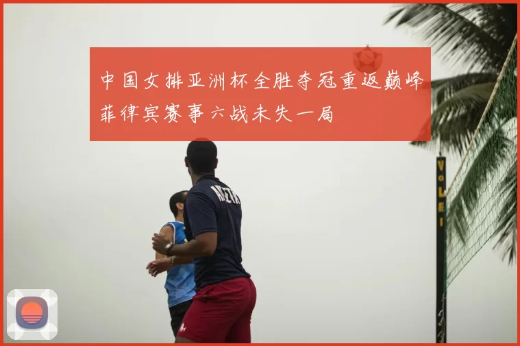中国女排亚洲杯全胜夺冠重返巅峰菲律宾赛事六战未失一局