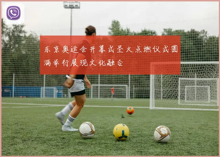 东京奥运会开幕式圣火点燃仪式圆满举行展现文化融合