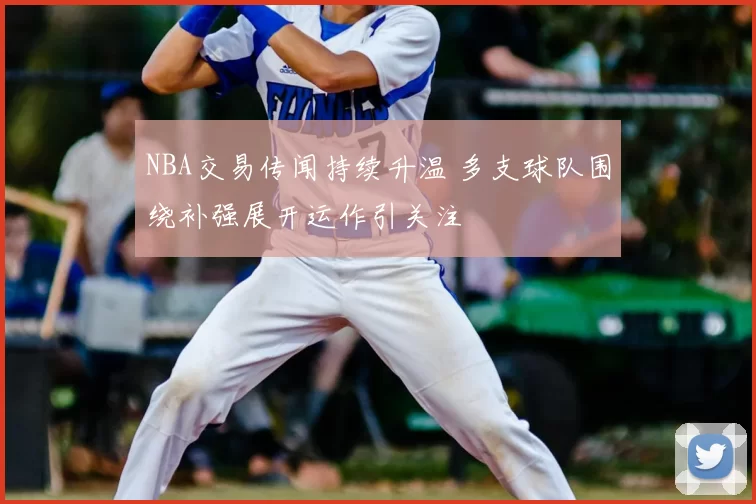 NBA交易传闻持续升温 多支球队围绕补强展开运作引关注