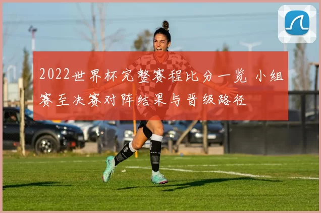 2022世界杯完整赛程比分一览 小组赛至决赛对阵结果与晋级路径