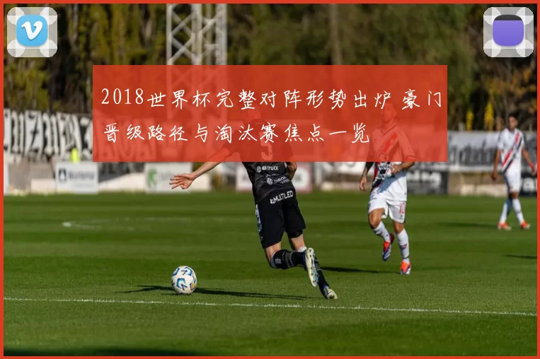 2018世界杯完整对阵形势出炉 豪门晋级路径与淘汰赛焦点一览