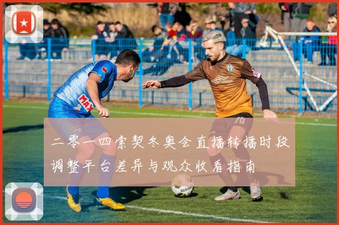 二零一四索契冬奥会直播转播时段调整平台差异与观众收看指南