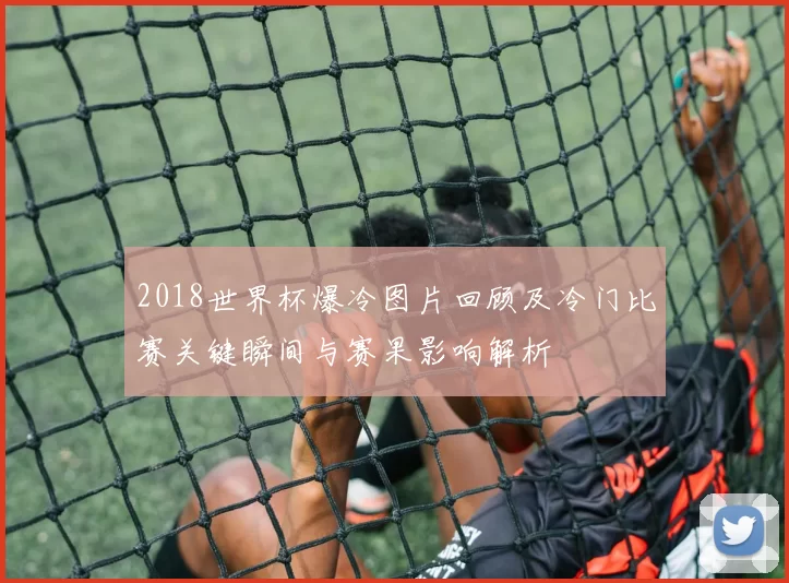 2018世界杯爆冷图片回顾及冷门比赛关键瞬间与赛果影响解析