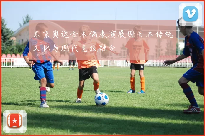 东京奥运会木偶表演展现日本传统文化与现代竞技融合