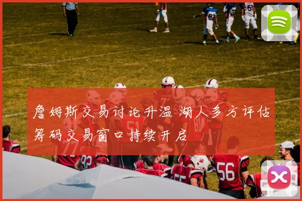 詹姆斯交易讨论升温 湖人多方评估筹码交易窗口持续开启