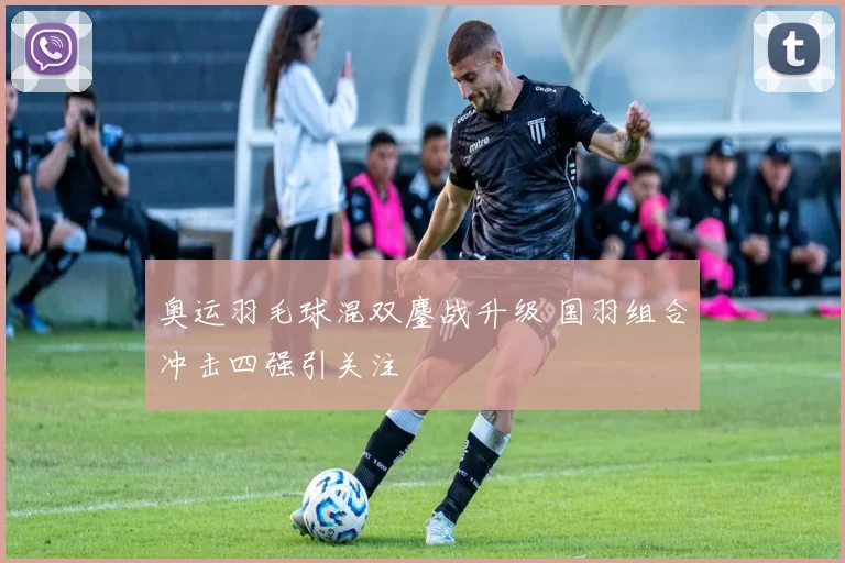 奥运羽毛球混双鏖战升级 国羽组合冲击四强引关注