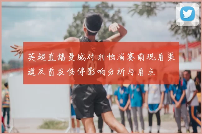 英超直播曼城对利物浦赛前观看渠道及首发伤停影响分析与看点