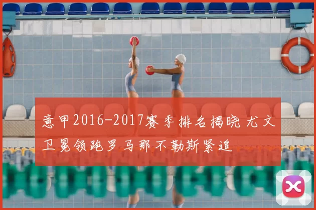 意甲2016-2017赛季排名揭晓 尤文卫冕领跑罗马那不勒斯紧追