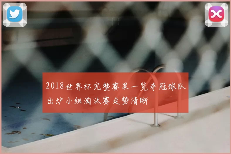 2018世界杯完整赛果一览夺冠球队出炉小组淘汰赛走势清晰