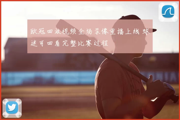 欧冠回放视频全场录像重播上线 球迷可回看完整比赛过程
