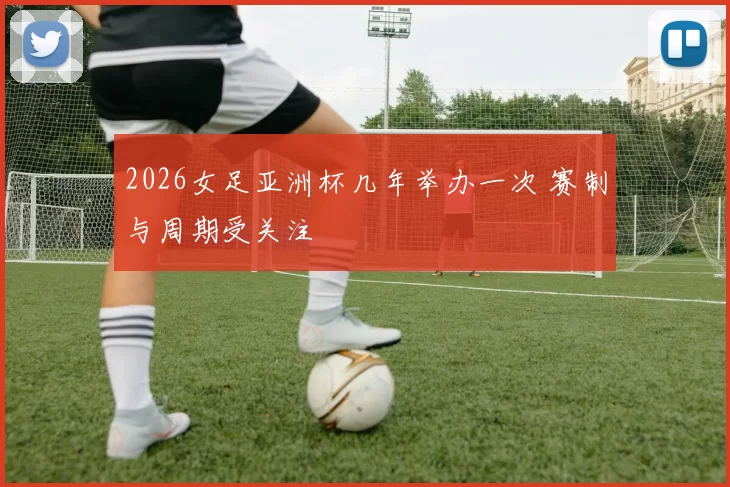 2026女足亚洲杯几年举办一次 赛制与周期受关注