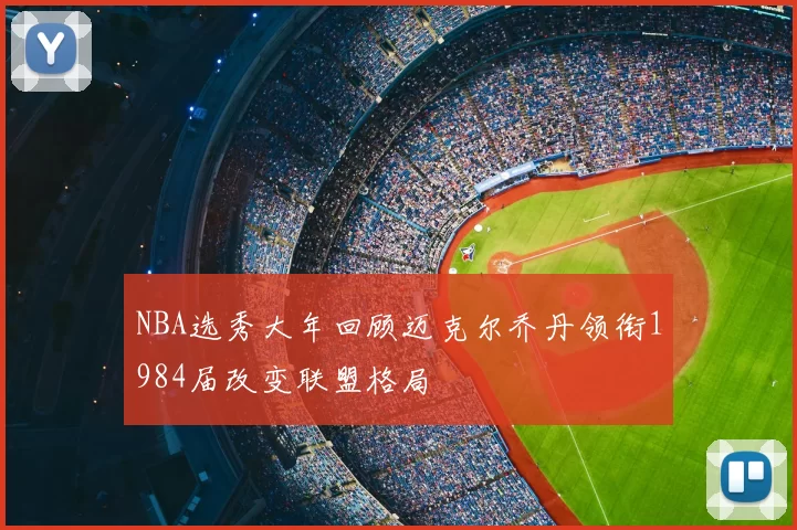 NBA选秀大年回顾迈克尔乔丹领衔1984届改变联盟格局