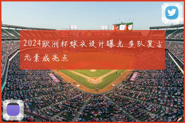 2024欧洲杯球衣设计曝光 多队复古元素成亮点