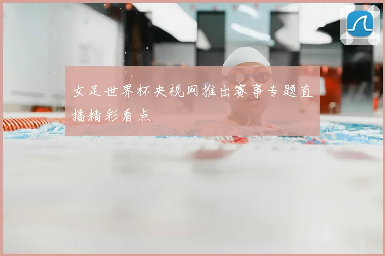 女足世界杯央视网推出赛事专题直播精彩看点