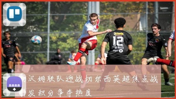 西汉姆联队迎战切尔西英超焦点战引发积分争夺热度