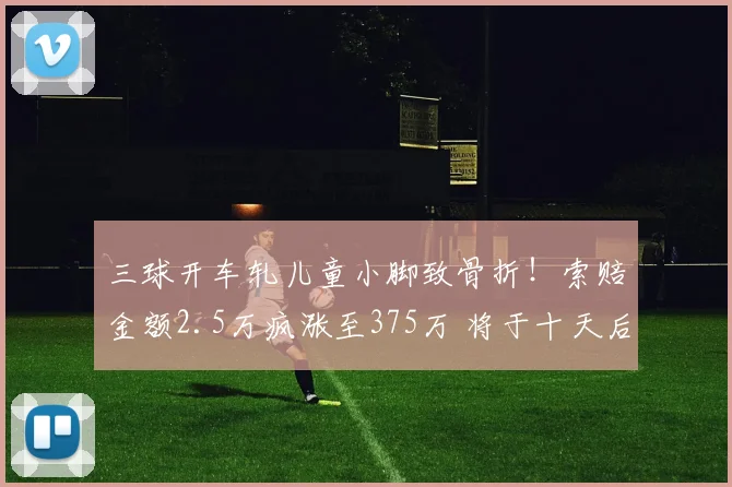 三球开车轧儿童小脚致骨折!索赔金额2.5万疯涨至375万 将于十天后开
