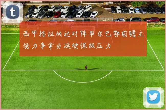 西甲格拉纳达对阵毕尔巴鄂前瞻主场力争拿分延续保级压力