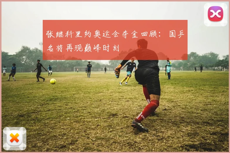 张继科里约奥运会夺金回顾:国乒名将再现巅峰时刻