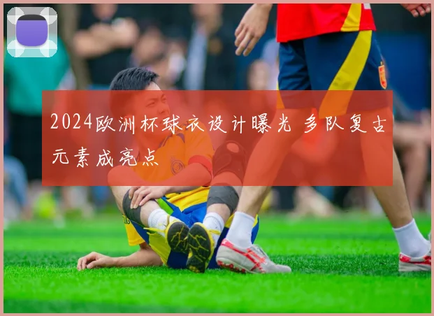 2024欧洲杯球衣设计曝光 多队复古元素成亮点