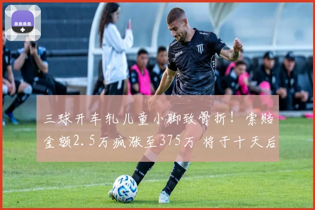 三球开车轧儿童小脚致骨折!索赔金额2.5万疯涨至375万 将于十天后开
